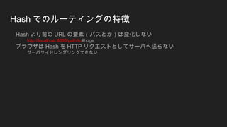 Hash でのルーティングの特徴
Hash より前の URL の要素（パスとか）は変化しない
http://localhost:8080/path/to#hoge
ブラウザは Hash を HTTP リクエストとしてサーバへ送らない
サーバサイドレンダリングできない
 