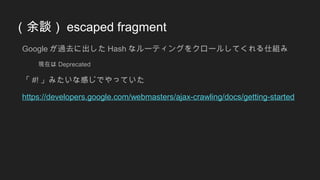 （余談） escaped fragment
Google が過去に出した Hash なルーティングをクロールしてくれる仕組み
現在は Deprecated
「 #! 」みたいな感じでやっていた
https://developers.google.com/webmasters/ajax-crawling/docs/getting-started
 