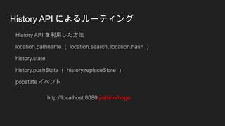 History API によるルーティング
History API を利用した方法
location.pathname （ location.search, location.hash ）
history.state
history.pushState （ history.replaceState ）
popstate イベント
http://localhost:8080/path/to/hoge
 