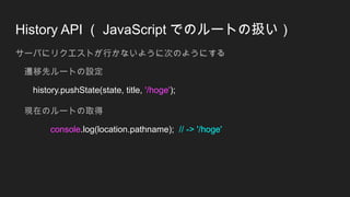 History API （ JavaScript でのルートの扱い）
サーバにリクエストが行かないように次のようにする
遷移先ルートの設定
history.pushState(state, title, '/hoge');
現在のルートの取得
console.log(location.pathname); // -> '/hoge'
 