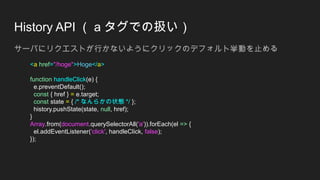 History API （ a タグでの扱い）
サーバにリクエストが行かないようにクリックのデフォルト挙動を止める
<a href="/hoge">Hoge</a>
function handleClick(e) {
e.preventDefault();
const { href } = e.target;
const state = { /* なんらかの状態 */ };
history.pushState(state, null, href);
}
Array.from(document.querySelectorAll('a')).forEach(el => {
el.addEventListener('click', handleClick, false);
});
 