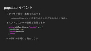 popstate イベント
ブラウザの戻る・進むで発生する
history.pushState メソッドを実行したタイミングで起こるわけではない
イベントリスナーで状態が取得できる
window.addEventListener('popstate', e => {
const { state } = e;
console.log(state);
}, false);
ページロード時には発生しない
 