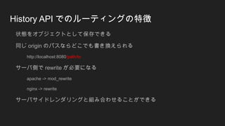 History API でのルーティングの特徴
状態をオブジェクトとして保存できる
同じ origin のパスならどこでも書き換えられる
http://localhost:8080/path/to
サーバ側で rewrite が必要になる
apache -> mod_rewrite
nginx -> rewrite
サーバサイドレンダリングと組み合わせることができる
 