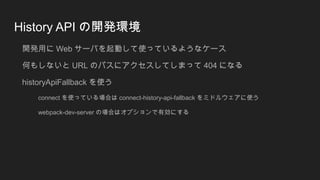 History API の開発環境
開発用に Web サーバを起動して使っているようなケース
何もしないと URL のパスにアクセスしてしまって 404 になる
historyApiFallback を使う
connect を使っている場合は connect-history-api-fallback をミドルウェアに使う
webpack-dev-server の場合はオプションで有効にする
 