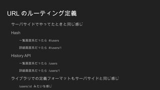 URL のルーティング定義
サーバサイドでやってたときと同じ感じ
Hash
一覧画面系だったら #/users
詳細画面系だったら #/users/1
History API
一覧画面系だったら /users
詳細画面系だったら /users/1
ライブラリでの定義フォーマットもサーバサイドと同じ感じ
/users/:id みたいな感じ
 