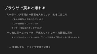 ブラウザで戻ると壊れる
ルーティング管理外の画面を入れてしまっときに起こる
一覧から選択して詳細に行くやつとか
ツリーを展開していくやつとか
ウィザード的に進んでいくやつとか
一つ前に戻ったつもりが、予想もしていなかった画面に戻る
まったくルーティング入れないとブラウザの新規タブ開いた状態に戻ったりする
⇒ 意識してルーティング管理下に置く
 