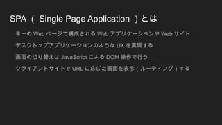 SPA （ Single Page Application ）とは
単一の Web ページで構成される Web アプリケーションや Web サイト
デスクトップアプリケーションのような UX を実現する
画面の切り替えは JavaScript による DOM 操作で行う
クライアントサイドで URL に応じた画面を表示（ルーティング）する
 