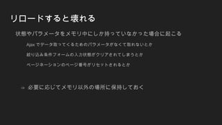 リロードすると壊れる
状態やパラメータをメモリ中にしか持っていなかった場合に起こる
Ajax でデータ取ってくるためのパラメータがなくて取れないとか
絞り込み条件フォームの入力状態がクリアされてしまうとか
ページネーションのページ番号がリセットされるとか
⇒ 必要に応じてメモリ以外の場所に保持しておく
 