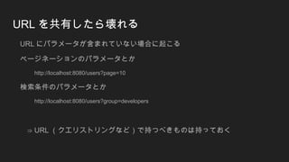 URL を共有したら壊れる
URL にパラメータが含まれていない場合に起こる
ページネーションのパラメータとか
http://localhost:8080/users?page=10
検索条件のパラメータとか
http://localhost:8080/users?group=developers
⇒ URL （クエリストリングなど）で持つべきものは持っておく
 