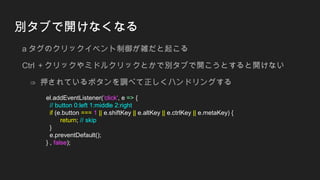 別タブで開けなくなる
a タグのクリックイベント制御が雑だと起こる
Ctrl ＋クリックやミドルクリックとかで別タブで開こうとすると開けない
⇒ 押されているボタンを調べて正しくハンドリングする
el.addEventListener('click', e => {
// button 0:left 1:middle 2:right
if (e.button === 1 || e.shiftKey || e.altKey || e.ctrlKey || e.metaKey) {
return; // skip
}
e.preventDefault();
} , false);
 