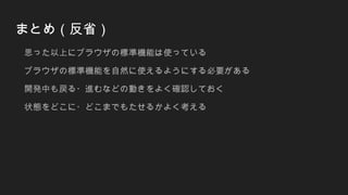 まとめ（反省）
思った以上にブラウザの標準機能は使っている
ブラウザの標準機能を自然に使えるようにする必要がある
開発中も戻る・進むなどの動きをよく確認しておく
状態をどこに・どこまでもたせるかよく考える
 