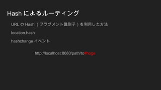 Hash によるルーティング
URL の Hash （フラグメント識別子）を利用した方法
location.hash
hashchange イベント
http://localhost:8080/path/to#hoge
 