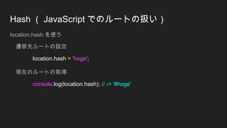 Hash （ JavaScript でのルートの扱い）
location.hash を使う
遷移先ルートの設定
location.hash = 'hoge';
現在のルートの取得
console.log(location.hash); // -> '#hoge'
 