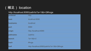 （補足） location
http://localhost:8080/path/to?a=1&b=2#hoge
protocol http:
host localhost:8080
hostname localhost
port 8080
origin http://localhost:8080
pathname /path/to
search ?a=1&b=2
hash #hoge
href http://localhost:8080/path/to?a=1&b=2#hoge
 