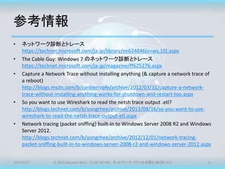 参考情報
• ネットワーク診断とトレース
https://technet.microsoft.com/ja-jp/library/ee624046(v=ws.10).aspx
• The Cable Guy: Windows 7 のネットワーク診断とトレース
https://technet.microsoft.com/ja-jp/magazine/ff625276.aspx
• Capture a Network Trace without installing anything (& capture a network trace of
a reboot)
http://blogs.msdn.com/b/canberrapfe/archive/2012/03/31/capture-a-network-
trace-without-installing-anything-works-for-shutdown-and-restart-too.aspx
• So you want to use Wireshark to read the netsh trace output .etl?
http://blogs.technet.com/b/yongrhee/archive/2013/08/16/so-you-want-to-use-
wireshark-to-read-the-netsh-trace-output-etl.aspx
• Network tracing (packet sniffing) built-in to Windows Server 2008 R2 and Windows
Server 2012.
http://blogs.technet.com/b/yongrhee/archive/2012/12/01/network-tracing-
packet-sniffing-built-in-to-windows-server-2008-r2-and-windows-server-2012.aspx
2015/4/27 © 2015 Murachi Akira - CC BY-NC-ND - ネットワーク パケットを読む会(仮) #27 11
 