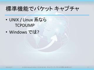 標準機能でパケット キャプチャ
• UNIX / Linux 系なら
TCPDUMP
• Windows では?
2015/4/27 © 2015 Murachi Akira - CC BY-NC-ND - ネットワーク パケットを読む会(仮) #27 3
 