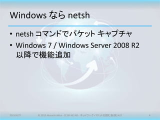 Windows なら netsh
• netsh コマンドでパケット キャプチャ
• Windows 7 / Windows Server 2008 R2
以降で機能追加
2015/4/27 © 2015 Murachi Akira - CC BY-NC-ND - ネットワーク パケットを読む会(仮) #27 4
 