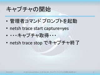 キャプチャの開始
• 管理者コマンド プロンプトを起動
• netsh trace start capture=yes
• ・・・キャプチャ取得・・・
• netsh trace stop でキャプチャ終了
2015/4/27 © 2015 Murachi Akira - CC BY-NC-ND - ネットワーク パケットを読む会(仮) #27 6
 