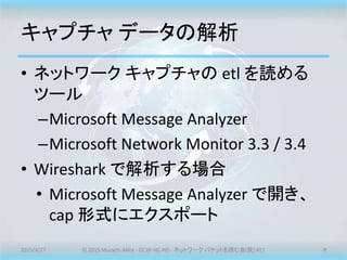 キャプチャ データの解析
• ネットワーク キャプチャの etl を読める
ツール
–Microsoft Message Analyzer
–Microsoft Network Monitor 3.3 / 3.4
• Wireshark で解析する場合
• Microsoft Message Analyzer で開き、
cap 形式にエクスポート
2015/4/27 © 2015 Murachi Akira - CC BY-NC-ND - ネットワーク パケットを読む会(仮) #27 8
 