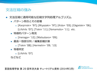 l  ⽂文法圧縮に適⽤用可能な圧縮⽂文字列列処理理アルゴリズム
l  パターン照合とその変種
l  [Karpinski+ ’97]; [Miyazaki+ ’97]; [Kida+ ’03]; [Cégielski+ ’06];
[Lifshits ’07]; [Tiskin ’11]; [Yamamoto+ ’11]; etc.
l  特徴的パターン発⾒見見
l  [Inenaga+ ’12]; [Matsubara+ ’09];
l  最⻑⾧長⼀一致部分列列 / 編集距離離計算
l  [Tiskin ’08]; [Hermelin+ ’09, ’13]
l  等価判定
l  [Lifshits ’07]
などなど
⽂文法圧縮の強み
言語処理学会 第 20 回年次大会 チュートリアル資料 (2014年3月)	
 