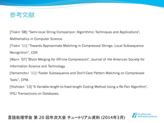 参考⽂文献
[Tiskin ’08] “Semi-local String Comparison: Algorithmic Techniques and Applications",
Mathematics in Computer Science.
[Tiskin ’11] “Towards Approximate Matching in Compressed Strings: Local Subsequence
Recognition”, CSR.
[Wan+ ’07] "Block Merging for Off-line Compression", Journal of the American Society for
Information Science and Technology.
[Yamamoto+ ’11] “Faster Subsequence and Don't-Care Pattern Matching on Compressed
Texts”, CPM.
[Yoshida+ ’13] "A Variable-length-to-fixed-length Coding Method Using a Re-Pair Algorithm",
IPSJ Transactions on Databases.
言語処理学会 第 20 回年次大会 チュートリアル資料 (2014年3月)	
 