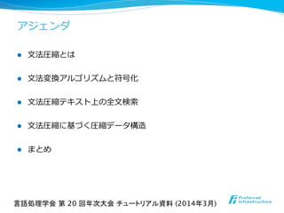 アジェンダ
l  ⽂文法圧縮とは
l  ⽂文法変換アルゴリズムと符号化
l  ⽂文法圧縮テキスト上の全⽂文検索索
l  ⽂文法圧縮に基づく圧縮データ構造
l  まとめ
言語処理学会 第 20 回年次大会 チュートリアル資料 (2014年3月)	
 