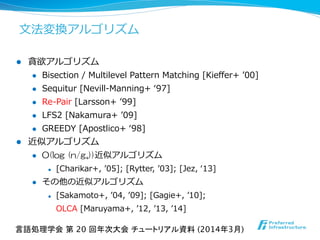 ⽂文法変換アルゴリズム
l  貪欲アルゴリズム
l  Bisection  /  Multilevel  Pattern  Matching  [Kieﬀer+  ʼ’00]
l  Sequitur  [Nevill-‐‑‒Manning+  ʻ‘97]
l  Re-‐‑‒Pair  [Larsson+  ʼ’99]
l  LFS2  [Nakamura+  ʼ’09]
l  GREEDY  [Apostlico+  ʻ‘98]
l  近似アルゴリズム
l  O(log  (n/g*))近似アルゴリズム
l  [Charikar+,  ʼ’05];  [Rytter,  ʼ’03];  [Jez,  ʻ‘13]
l  その他の近似アルゴリズム
l  [Sakamoto+,  ʼ’04,  ʼ’09];  [Gagie+,  ʼ’10];  
OLCA  [Maruyama+,  ʼ’12,  ʼ’13,  ʼ’14]
言語処理学会 第 20 回年次大会 チュートリアル資料 (2014年3月)	
 