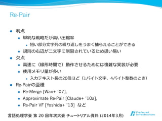 Re-Pair
l  利利点
l  単純な戦略略だが⾼高い圧縮率率率
l  短い部分⽂文字列列の繰り返しをうまく捕らえることができる
l  規則の右辺が⼆二⽂文字に制限されているため扱い易易い
l  ⽋欠点
l  ⾼高速に（線形時間で）動作させるためには複雑な実装が必要
l  使⽤用メモリ量量が多い
l  ⼊入⼒力力テキスト⻑⾧長の20倍ほど（1バイト⽂文字、4バイト整数のとき）
l  Re-Pairの亜種
l  Re-Merge [Wan+ ’07],
l  Approximate Re-Pair [Claude+ ’10a],
l  Re-Pair VF [Yoshida+ ’13]   など
言語処理学会 第 20 回年次大会 チュートリアル資料 (2014年3月)	
 