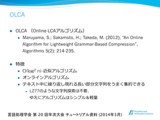 OLCA
l  OLCA  （Online-LCAアルゴリズム）
l  Maruyama, S.; Sakamoto, H.; Takeda, M. (2012), “An Online
Algorithm for Lightweight Grammar-Based Compression”,
Algorithms 5(2): 214-235.
l  特徴
l  O(log2  n)-近似アルゴリズム
l  オンラインアルゴリズム
l  テキスト中に繰り返し現れる⻑⾧長い部分⽂文字列列をうまく集約できる
l  LZ77のような⽂文字列列探索索は不不要、
ゆえにアルゴリズムはシンプル＆軽量量
言語処理学会 第 20 回年次大会 チュートリアル資料 (2014年3月)	
 