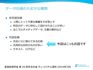 データ圧縮の⼤大まかな種類
l  ⾮非可逆圧縮
l  ⼈人間にとって不不要な情報をそぎ落落とす
l  特定のデータに特化して設計されることが多い
l  主にマルチメディアデータ, ⽂文書の要約など
l  可逆圧縮
l  完全に元に復復元できる圧縮
l  汎⽤用的な⽬目的のものが多い
l  テキスト、ログなど
言語処理学会 第 20 回年次大会 チュートリアル資料 (2014年3月)	
今回はこっちの話です
 