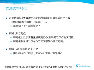 ⽂文法の符号化
l  g  変数のSLPを表現するための理理論論的に最⼩小のビット数
（情報理理論論的下限値）[Tabei+ ’13]
l  glog  g  +  g  +  o(g)ビット
l  POSLPの利利点
l  符号化したまま各⽣生成規則にO(1)時間でアクセス可能。
l  符号化列列をオンラインで元⽂文字列列へ復復元可能。
l  類似した符号化アイデア
l  [González+ ’07]; [Claude+ ’10b, ’12] など
言語処理学会 第 20 回年次大会 チュートリアル資料 (2014年3月)	
 