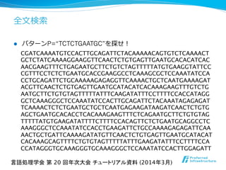 全⽂文検索索
l  パターンP=“TCTCTGAATGC”を探せ！
CGATCAAAATGTCCACTTGCAGATTCTACAAAAACAGTGTCTCAAAACT
GCTCTATCAAAAGGAAGGTTCAACTCTGTGAGTTGAATGCACACATCAC
AACGAAGTTTCTGAGAATGCTTCTGTCTAGTTTTTATGTGAAGGTATTCC
CGTTTCCTCTCTGAATGCACCGAAGGCCTCAAAGCGCTCCAAATATCCA
CCTGCAGATTCTGCAAAAAGAGAGGTTCAAAACTGCTCAATGAAAAGAT
ACGTTCAACTCTGTGAGTTGAATGCATACATCACAAAGAAGTTTGTCTG
AATGCTTCTGTGTAGTTTTTATTTCAAGATATTTCCTTTTCCACCATAGG
GCTCAAAGGGCTCCAAATATCCACTTGCAGATTCTACAAATAGAGAGAT
TCAAAACTCTCTGAATGCTGCTCAATGAGAAGATAAGATCAACTCTGTG
AGCTGAATGCACACCTCACAAAGAAGTTTCTCAGAATGCTTCTGTGTAG
TTTTTATGTGAAGATATTTTCTTTTCCACAGTTCTCTGAATGCAGGCCTC
AAAGGGCTCCAAATATCCACCTGAAGATTCTGCCAAAAGAGAGATTCAA
AACTGCTGATTCAAAAGATATGTTCAACTCTGTGAGTTGAATGCATACAT
CACAAAGCAGTTTTCTGTGTAGTTTTTATTTGAAGATATTTCCTTTTCCA
CCATAGGGTGCAAAGGGTGCAAAGGGCTCCAAATATCCACTTGGAGATT	
言語処理学会 第 20 回年次大会 チュートリアル資料 (2014年3月)	
 