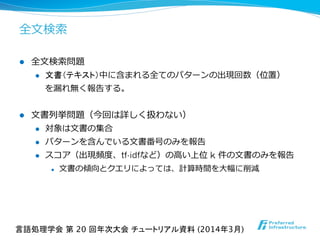 全⽂文検索索
l  全⽂文検索索問題
l  文書（テキスト）中に含まれる全てのパターンの出現回数（位置）
を漏漏れ無く報告する。
l  ⽂文書列列挙問題（今回は詳しく扱わない）
l  対象は⽂文書の集合
l  パターンを含んでいる⽂文書番号のみを報告
l  スコア（出現頻度度、tf-idfなど）の⾼高い上位  k  件の⽂文書のみを報告
l  ⽂文書の傾向とクエリによっては、計算時間を⼤大幅に削減
言語処理学会 第 20 回年次大会 チュートリアル資料 (2014年3月)	
 