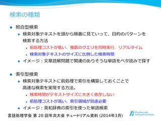 検索索の種類
l  照合型検索索
l  検索索対象テキストを頭から順番に⾒見見ていって、⽬目的のパターンを
検索索する⽅方法
l  前処理理コストが低い、複数のクエリを同時実⾏行行、リアルタイム
l  検索索対象テキストのサイズに⽐比例例した検索索時間
l  イメージ：⽂文章読解問題で関連のありそうな単語をベタ読みで探す
l  索索引型検索索
l  検索索対象テキストに前処理理で索索引を構築しておくことで
⾼高速な検索索を実現する⽅方法。
l  検索索時間がテキストサイズに⼤大きく依存しない
l  前処理理コストが⾼高い、索索引領領域が別途必要
l  イメージ：英和辞典の索索引を使った単語検索索
言語処理学会 第 20 回年次大会 チュートリアル資料 (2014年3月)	
 