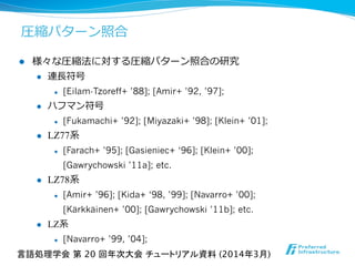 l  様々な圧縮法に対する圧縮パターン照合の研究
l  連⻑⾧長符号
l  [Eilam-Tzoreff+ ’88]; [Amir+ ’92, ’97];
l  ハフマン符号
l  [Fukamachi+ ’92]; [Miyazaki+ ’98]; [Klein+ ’01];
l  LZ77系
l  [Farach+ ’95]; [Gasieniec+ ‘96]; [Klein+ ’00];
[Gawrychowski ’11a]; etc.
l  LZ78系
l  [Amir+ ’96]; [Kida+ ‘98, ’99]; [Navarro+ ’00];
[Kärkkäinen+ ’00]; [Gawrychowski ’11b]; etc.
l  LZ系
l  [Navarro+ ’99, ’04];
圧縮パターン照合
言語処理学会 第 20 回年次大会 チュートリアル資料 (2014年3月)	
 
