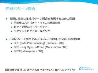 圧縮パターン照合
l  実際に⾼高速な圧縮パターン照合を実現するための問題
l  前処理理コスト（オートマトンの構築時間）
l  ビット処理理のオーバーヘッド
l  キャッシュヒット率率率 　などなど
l  圧縮パターン照合アルゴリズムに特化した⽂文法圧縮の開発
l  BPE (Byte-Pair-Encoding) [Shibata+ ’00].
l  BPE using Byte-Huffman [Matsumoto+ ’09].
l  BPEX [Maruyama+ ’10].
言語処理学会 第 20 回年次大会 チュートリアル資料 (2014年3月)	
 