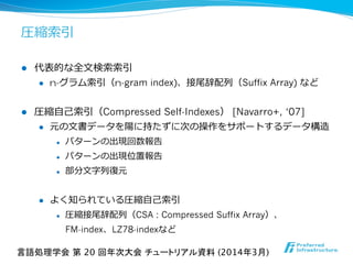 圧縮索索引
l  代表的な全⽂文検索索索索引
l  n-グラム索索引（n-gram index)、接尾辞配列列（Suffix Array) など
l  圧縮⾃自⼰己索索引（Compressed Self-Indexes） [Navarro+, ‘07]
l  元の⽂文書データを陽に持たずに次の操作をサポートするデータ構造
l  パターンの出現回数報告
l  パターンの出現位置報告
l  部分⽂文字列列復復元
l  よく知られている圧縮⾃自⼰己索索引
l  圧縮接尾辞配列列（CSA : Compressed Suffix Array）、
FM-index、LZ78-indexなど
言語処理学会 第 20 回年次大会 チュートリアル資料 (2014年3月)	
 