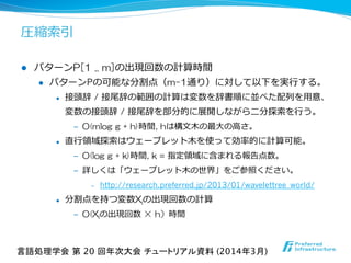 圧縮索索引
l  パターンP[1  ..  m]の出現回数の計算時間
l  パターンPの可能な分割点（m-1通り）に対して以下を実⾏行行する。
l  接頭辞 / 接尾辞の範囲の計算は変数を辞書順に並べた配列列を⽤用意、
変数の接頭辞 / 接尾辞を部分的に展開しながら⼆二分探索索を⾏行行う。
‒  O(mlog  g  +  h)時間, hは構⽂文⽊木の最⼤大の⾼高さ。
l  直⾏行行領領域探索索はウェーブレット⽊木を使って効率率率的に計算可能。
‒  O(log  g  +  k)時間, k = 指定領領域に含まれる報告点数。
‒  詳しくは「ウェーブレット⽊木の世界」をご参照ください。
‒  http://research.preferred.jp/2013/01/wavelettree_world/
l  分割点を持つ変数Xiの出現回数の計算
‒  O(Xiの出現回数  ×  h）時間
言語処理学会 第 20 回年次大会 チュートリアル資料 (2014年3月)	
 