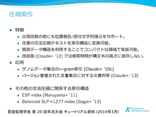 圧縮索索引
l  特徴
l  出現回数の他にも位置報告/部分⽂文字列列復復元をサポート。
l  任意の⽂文法圧縮テキストを索索引構造に変換可能。
l  簡潔データ構造を利利⽤用することでコンパクトな領領域で実装可能。
l  改良良版 [Claude+ ’12] では検索索時間が構⽂文⽊木の⾼高さに依存しない。
l  応⽤用
l  ゲノムデータ集合のn-‐‑‒gram索索引  [Claude+  ʼ’10c]
l  バージョン管理された文書集合に対する⽂文書列列挙 [Claude+ ’13]
l  その他の⽂文法圧縮に関係する索索引構造
l  ESP-index [Maruyama+ ’11]
l  Balanced SLP＋LZ77-index [Gagie+ ’12]
言語処理学会 第 20 回年次大会 チュートリアル資料 (2014年3月)	
 