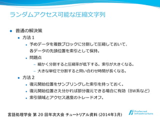 ランダムアクセス可能な圧縮⽂文字列列
l  普通の解決策
l  ⽅方法１
l  予めデータを複数ブロックに分割して圧縮しておいて、
各データの先頭位置を索索引として保持。
l  問題点
‒  細かく分割すると圧縮率率率が低下する。索索引が⼤大きくなる。
‒  ⼤大きな単位で分割すると問い合わせ時間が⻑⾧長くなる。
l  ⽅方法２
l  復復元開始位置をサンプリングした索索引を持っておく。
l  復復元開始位置さえ分かれば部分復復元できる場合に有効（BW系など）
l  索索引領領域とアクセス速度度のトレードオフ。
言語処理学会 第 20 回年次大会 チュートリアル資料 (2014年3月)	
 