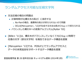 ランダムアクセス可能な圧縮⽂文字列列
l  ⽂文法圧縮の場合の問題点
l  計算時間がO(構⽂文⽊木の⾼高さ）に依存する
l  Re-‐‑‒Pairの場合、最悪時の⾼高さが抑えられないので問題
l  OCLA[Maruyama+,  ʼ’12]が⽣生成する⽂文法は⾼高さO(log  n)で抑えられる
l  バランスした構⽂文⽊木への変換アルゴリズム[Rytter  ʼ’03]
l  [Bille+  ʼ’11]は、構⽂文⽊木がバランスしていなくてもO(log  n)時間で
任意の⽂文字（部分⽂文字列列）を報告できるデータ構造を提案
l  [Maruyama+  ʼ’13]では、POSLP上でランダムアクセスと
データの末尾追加をサポートするデータ構造を提案
言語処理学会 第 20 回年次大会 チュートリアル資料 (2014年3月)	
 