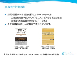 完備索索引付辞書
l  簡潔/圧縮データ構造を扱うためのキーツール
l  圧縮された⽂文字列列／⽊木／グラフ／⽂文字列列索索引構造などを	
  
直接扱うための最も基本的なデータ構造	
  
l  以下の書籍が詳しい実装まで書かれています。	
  
言語処理学会 第 20 回年次大会 チュートリアル資料 (2014年3月)	
“日本語入力を支える技術” 
徳永拓之著、技術評論社	
“高速文字列解析の世界” 
岡野原大輔著、岩波出版	
 