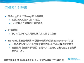 完備索索引付辞書
l  Select0(B,  i)とRank0(B,  i)の計算
l  変数Xiの0の数＝L[i]  –  N[i]。
l  c=1の場合と同様に計算できる。
l  計算時間
l  ランダムアクセス同様に構文木の⾼高さに依存
l  Re-Pairによる完備索索引付辞書の実⽤用的な実装  [Navarro+ ’11]
l  ⼀一般のアルファベット⽂文字に対するRank/Select操作まで拡張
l  ⽂文書配列列（⽂文書列列挙問題）を効率率率よく圧縮して扱えることを実験
的に⽰示した。
言語処理学会 第 20 回年次大会 チュートリアル資料 (2014年3月)	
 