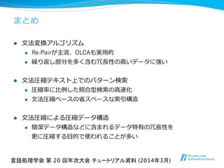 まとめ
l  ⽂文法変換アルゴリズム
l  Re-Pairが主流流、OLCAも実⽤用的
l  繰り返し部分を多く含む冗⻑⾧長性の⾼高いデータに強い
l  ⽂文法圧縮テキスト上でのパターン検索索
l  圧縮率率率に⽐比例例した照合型検索索の⾼高速化
l  ⽂文法圧縮ベースの省省スペースな索索引構造
l  ⽂文法圧縮による圧縮データ構造
l  簡潔データ構造などに含まれるデータ特有の冗⻑⾧長性を
更更に圧縮する⽬目的で使われることが多い
言語処理学会 第 20 回年次大会 チュートリアル資料 (2014年3月)	
 