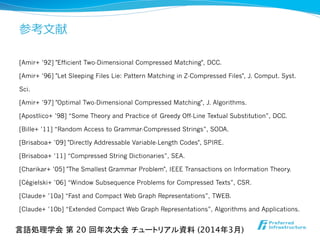 参考⽂文献
[Amir+ ’92] "Efficient Two-Dimensional Compressed Matching", DCC.
[Amir+ ’96] "Let Sleeping Files Lie: Pattern Matching in Z-Compressed Files", J. Comput. Syst.
Sci.
[Amir+ ’97] "Optimal Two-Dimensional Compressed Matching", J. Algorithms.
[Apostlico+ ’98] “Some Theory and Practice of Greedy Off-Line Textual Substitution”, DCC.
[Bille+ ’11] “Random Access to Grammar-Compressed Strings”, SODA.
[Brisaboa+ ’09] "Directly Addressable Variable-Length Codes", SPIRE.
[Brisaboa+ ’11] “Compressed String Dictionaries”, SEA.
[Charikar+ ’05] "The Smallest Grammar Problem", IEEE Transactions on Information Theory.
[Cégielski+ ’06] “Window Subsequence Problems for Compressed Texts”, CSR.
[Claude+ ’10a] “Fast and Compact Web Graph Representations”, TWEB.
[Claude+ ’10b] “Extended Compact Web Graph Representations”, Algorithms and Applications.
言語処理学会 第 20 回年次大会 チュートリアル資料 (2014年3月)	
 