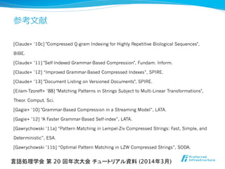 参考⽂文献
[Claude+ ’10c] "Compressed Q-gram Indexing for Highly Repetitive Biological Sequences",
BIBE.
[Claude+ ’11] "Self-Indexed Grammar-Based Compression", Fundam. Inform.
[Claude+ ’12] “Improved Grammar-Based Compressed Indexes”, SPIRE.
[Claude+ ’13] "Document Listing on Versioned Documents", SPIRE.
[Eilam-Tzoreff+ ’88] "Matching Patterns in Strings Subject to Multi-Linear Transformations",
Theor. Comput. Sci.
[Gagie+ ’10] "Grammar-Based Compression in a Streaming Model”, LATA.
[Gagie+ ’12] “A Faster Grammar-Based Self-index”, LATA.
[Gawrychowski ’11a] “Pattern Matching in Lempel-Ziv Compressed Strings: Fast, Simple, and
Deterministic”, ESA.
[Gawrychowski ’11b] “Optimal Pattern Matching in LZW Compressed Strings”, SODA.
言語処理学会 第 20 回年次大会 チュートリアル資料 (2014年3月)	
 