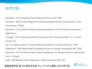 参考⽂文献
[González+ ’07] "Compressed Text Indexes with Fast Locate", CPM.
[Hermelin+ ’09] "A Unified Algorithm for Accelerating Edit-Distance Computation via Text-
Compression", STACS.
[Hermelin+ ’13] "Unified Compression-Based Acceleration of Edit-Distance Computation",
Algorithmica.
[Inenaga+ ’12] “Finding Characteristic Substrings from Compressed Texts”, Int. J. Found.
Comput. Sci.
[Jez ’13] “Approximation of Grammar-Based Compression via Recompression”, CPM.
[Kärkkäinen+ ’00] "Approximate String Matching over Ziv-Lempel Compressed Text", CPM.
[Karpinski+ ’97] “An Efficient Pattern-Matching Algorithm for Strings with Short Descriptions”,
Nord. J. Comput.
[Kida+ ’98] "Multiple Pattern Matching in LZW Compressed Text", DCC.
言語処理学会 第 20 回年次大会 チュートリアル資料 (2014年3月)	
 