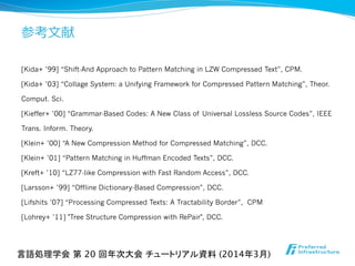 参考⽂文献
[Kida+ ’99] “Shift-And Approach to Pattern Matching in LZW Compressed Text”, CPM.
[Kida+ ’03] “Collage System: a Unifying Framework for Compressed Pattern Matching”, Theor.
Comput. Sci.
[Kieffer+ ’00] “Grammar-Based Codes: A New Class of Universal Lossless Source Codes”, IEEE
Trans. Inform. Theory.
[Klein+ ’00] “A New Compression Method for Compressed Matching”, DCC.
[Klein+ ’01] “Pattern Matching in Huffman Encoded Texts”, DCC.
[Kreft+ ’10] “LZ77-like Compression with Fast Random Access”, DCC.
[Larsson+ ’99] “Offline Dictionary-Based Compression”, DCC.
[Lifshits ’07] “Processing Compressed Texts: A Tractability Border”, CPM
[Lohrey+ ’11] "Tree Structure Compression with RePair", DCC.
言語処理学会 第 20 回年次大会 チュートリアル資料 (2014年3月)	
 