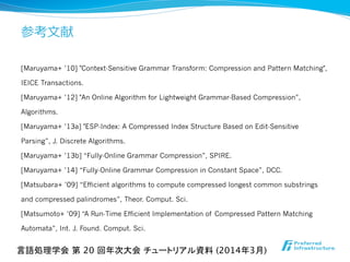 参考⽂文献
[Maruyama+ ’10] "Context-Sensitive Grammar Transform: Compression and Pattern Matching",
IEICE Transactions.
[Maruyama+ ’12] "An Online Algorithm for Lightweight Grammar-Based Compression”,
Algorithms.
[Maruyama+ ’13a] "ESP-Index: A Compressed Index Structure Based on Edit-Sensitive
Parsing”, J. Discrete Algorithms.
[Maruyama+ ’13b] “Fully-Online Grammar Compression”, SPIRE.
[Maruyama+ ’14] “Fully-Online Grammar Compression in Constant Space”, DCC.
[Matsubara+ ’09] “Efficient algorithms to compute compressed longest common substrings
and compressed palindromes”, Theor. Comput. Sci.
[Matsumoto+ ’09] “A Run-Time Efficient Implementation of Compressed Pattern Matching
Automata”, Int. J. Found. Comput. Sci.
言語処理学会 第 20 回年次大会 チュートリアル資料 (2014年3月)	
 