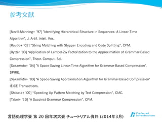 参考⽂文献
[Nevill-Manning+ ’97] "Identifying Hierarchical Structure in Sequences: A Linear-Time
Algorithm", J. Artif. Intell. Res.
[Rautio+ ’02] “String Matching with Stopper Encoding and Code Splitting”, CPM.
[Rytter ’03] “Application of Lempel-Ziv Factorization to the Approximation of Grammar-Based
Compression”, Theor. Comput. Sci.
[Sakamoto+ ’04] "A Space-Saving Linear-Time Algorithm for Grammar-Based Compression",
SPIRE.
[Sakamoto+ ’09] "A Space-Saving Approximation Algorithm for Grammar-Based Compression"
IEICE Transactions.
[Shibata+ ’00] “Speeding Up Pattern Matching by Text Compression”, CIAC.
[Tabei+ ’13] “A Succinct Grammar Compression”, CPM.
言語処理学会 第 20 回年次大会 チュートリアル資料 (2014年3月)	
 